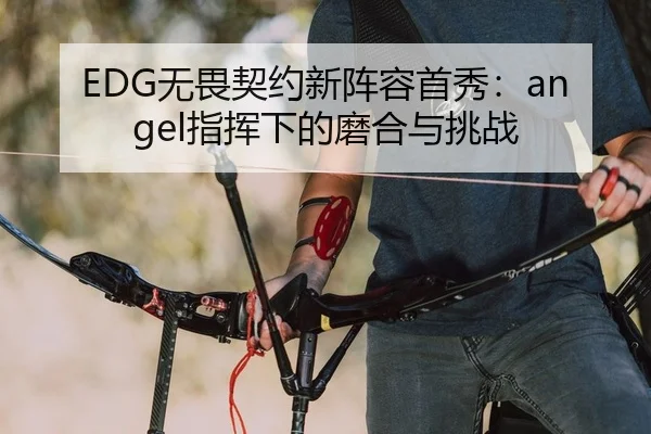 EDG无畏契约新阵容首秀：angel指挥下的磨合与挑战