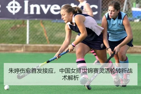 朱婷伤愈首发接应，中国女排世锦赛灵活轮转新战术解析